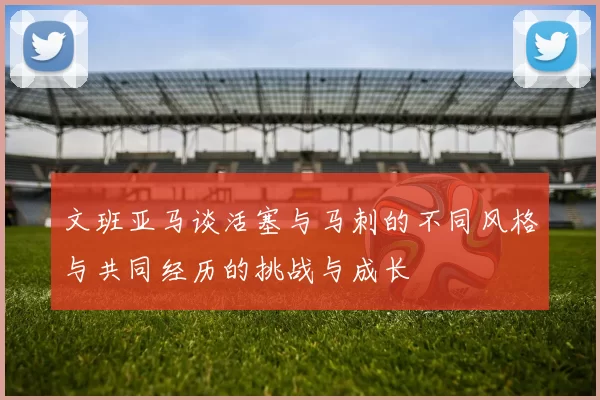文班亚马谈活塞与马刺的不同风格与共同经历的挑战与成长