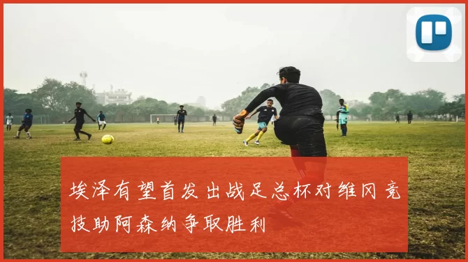 埃泽有望首发出战足总杯对维冈竞技助阿森纳争取胜利