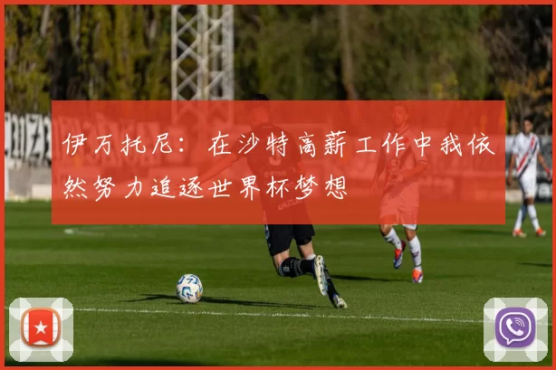 伊万托尼：在沙特高薪工作中我依然努力追逐世界杯梦想