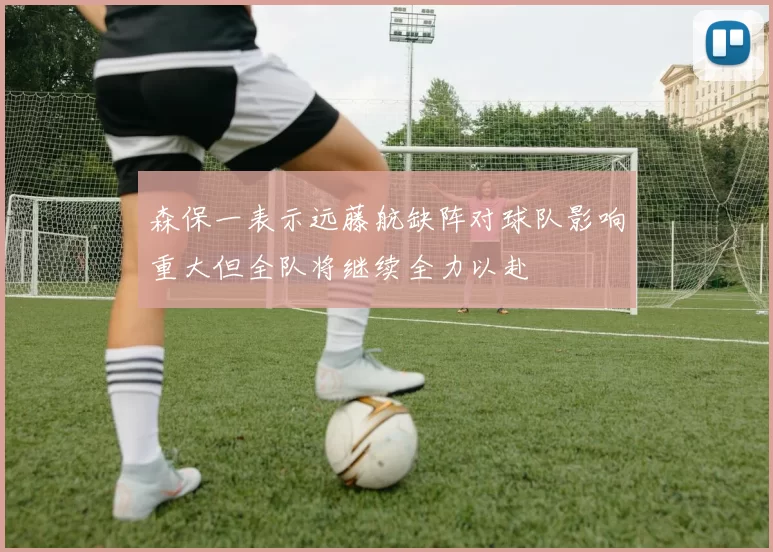 森保一表示远藤航缺阵对球队影响重大但全队将继续全力以赴