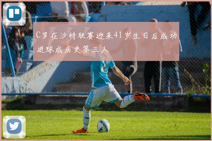 C罗在沙特联赛迎来41岁生日后成功进球成历史第三人