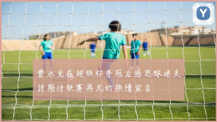 曹永竞在超级杯夺冠后感恩球迷支持期待联赛再见的热情宣言