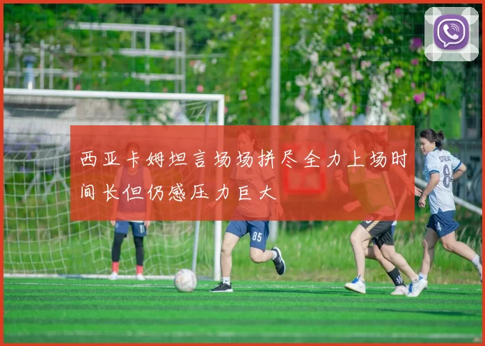 西亚卡姆坦言场场拼尽全力上场时间长但仍感压力巨大