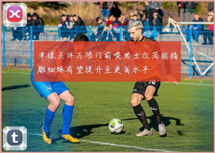 津媒点评万项门前嗅觉出众若能精雕细琢有望提升至更高水平