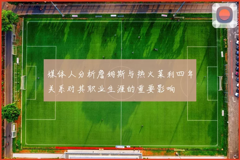 媒体人分析詹姆斯与热火莱利四年关系对其职业生涯的重要影响