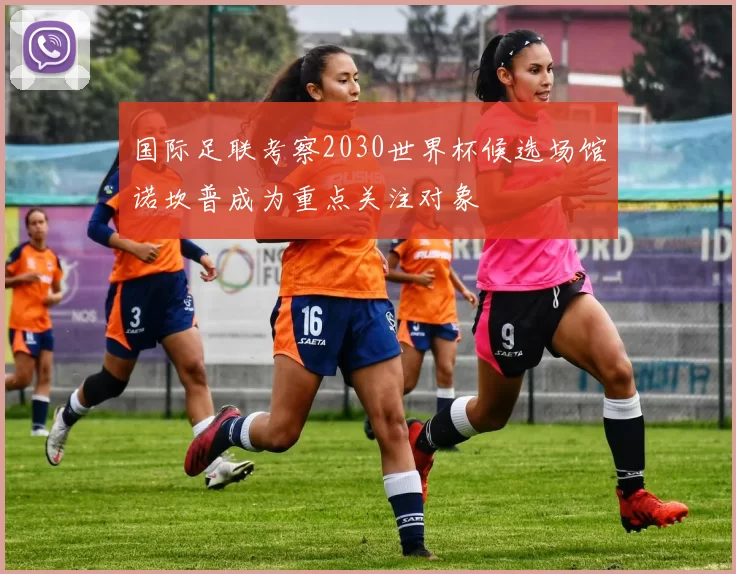 国际足联考察2030世界杯候选场馆诺坎普成为重点关注对象
