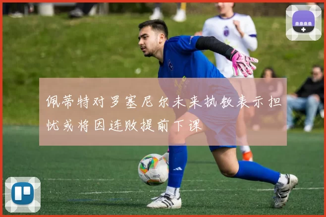 佩蒂特对罗塞尼尔未来执教表示担忧或将因连败提前下课