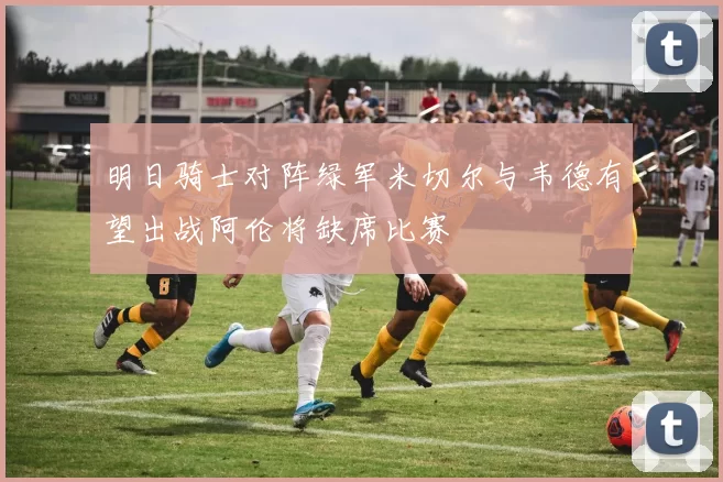 明日骑士对阵绿军米切尔与韦德有望出战阿伦将缺席比赛