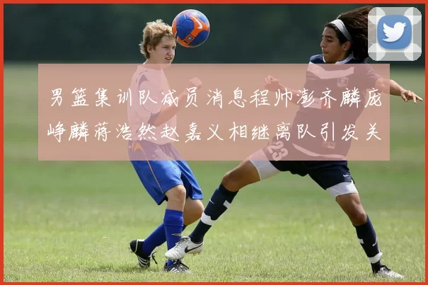 男篮集训队减员消息程帅澎齐麟庞峥麟蒋浩然赵嘉义相继离队引发关注
