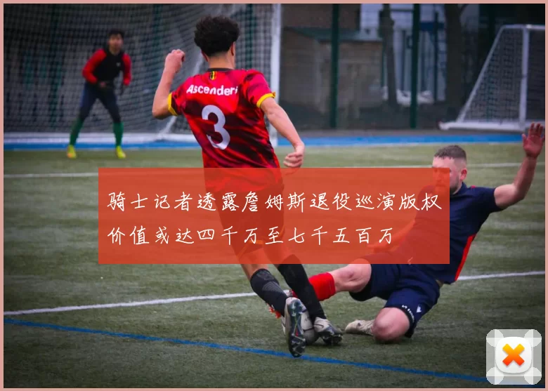 骑士记者透露詹姆斯退役巡演版权价值或达四千万至七千五百万