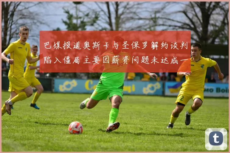 巴媒报道奥斯卡与圣保罗解约谈判陷入僵局主要因薪资问题未达成一致