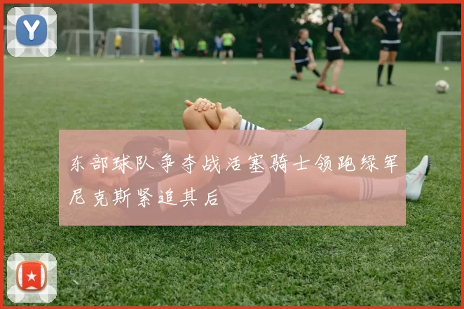 东部球队争夺战活塞骑士领跑绿军尼克斯紧追其后